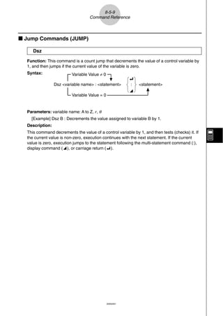 8-5-9
                                   Command Reference



k Jump Commands (JUMP)

     Dsz

  Function: This command is a count jump that decrements the value of a control variable by
  1, and then jumps if the current value of the variable is zero.
  Syntax:                 Variable Value ≠ 0
                                                          _
                 Dsz <variable name> : <statement>        :   <statement>
                                                          ^
                          Variable Value = 0


  Parameters: variable name: A to Z, r, θ
    [Example] Dsz B : Decrements the value assigned to variable B by 1.
  Description:
  This command decrements the value of a control variable by 1, and then tests (checks) it. If
  the current value is non-zero, execution continues with the next statement. If the current
  value is zero, execution jumps to the statement following the multi-statement command (:),
  display command (^), or carriage return (_).




                                               20050401
 