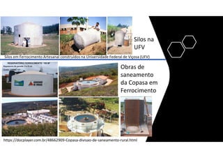 https://docplayer.com.br/48662909-Copasa-divisao-de-saneamento-rural.html
Silos em Ferrocimento Artesanal construídos na Universidade Federal de Viçosa (UFV)
Obras de
saneamento
da Copasa em
Ferrocimento
Silos na
UFV
 