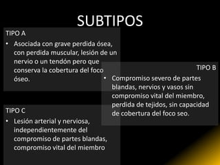 SUBTIPOS
TIPO A
• Asociada con grave perdida ósea,
   con perdida muscular, lesión de un
   nervio o un tendón pero que
   conserva la cobertura del foco                                TIPO B
   óseo.                          • Compromiso severo de partes
                                    blandas, nervios y vasos sin
                                    compromiso vital del miembro,
                                    perdida de tejidos, sin capacidad
TIPO C                              de cobertura del foco seo.
• Lesión arterial y nerviosa,
   independientemente del
   compromiso de partes blandas,
   compromiso vital del miembro
 