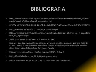 BIBLIOGRAFIA
•   http://www2.aofoundation.org/AOFileServer/PortalFiles?FilePath=/Microsites/en/_att/AOEs
    p/pub/servicios/bibliograficos/Fras_abiertas_.pdf
•   REVISTA MÉDICA HONDURENA /FRACTURAS ABIERTAS DIAFISARIAS /Eugenio T. LOPEZ-TRlGO

•   http://www.bvs.hn/RMH/pdf/1937/pdf/A7-2-1937-7.pdf
•   http://www.aibarra.org/Apuntes/criticos/Guias/Trauma/Fracturas_abiertas_en_el_departam
    ento_de_urgencias.pdf
•   JANO 24-30 SEPTIEMBRE 2004. VOL. LXVII N.º 1.533
•   Fracturas abiertas: evaluación, clasificación y tratamiento /J.A. Fernández-Valencia Laborde,
    G. Bori Tuneu y S. García Ramiro, Servicio de Cirugía Ortopédica y Traumatología. Hospital
    Clínic. Universidad de Barcelona. Barcelona. España.
•   http://www.medigraphic.com/pdfs/ortope/or-2001/or013a.pdf

•   http://lifeinthefastlane.com/2010/06/nail-gun-injuries/

•   RÜEDI- PRINCIPIOS DE LA AO EN EL TRATAMIENTO DE LAS FRACTURAS
 