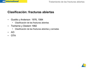 Tratamiento de las fracturas abiertas




Clasificación: fracturas abiertas

– Gustilo y Anderson 1976, 1984
    •   Clasificación de las fracturas abiertas
– Tscherne y Oestern 1982
    •   Clasificación de las fracturas abiertas y cerradas
– AO
– OTA
 