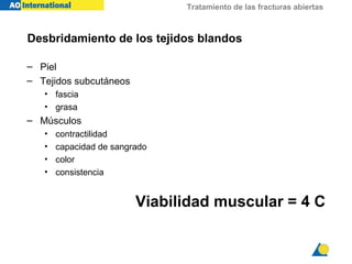 Tratamiento de las fracturas abiertas



Desbridamiento de los tejidos blandos

– Piel
– Tejidos subcutáneos
   • fascia
   • grasa
– Músculos
   •   contractilidad
   •   capacidad de sangrado
   •   color
   •   consistencia


                         Viabilidad muscular = 4 C
 