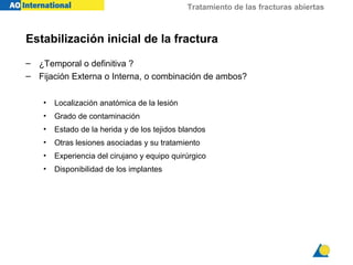 Tratamiento de las fracturas abiertas



Estabilización inicial de la fractura
– ¿Temporal o definitiva ?
– Fijación Externa o Interna, o combinación de ambos?

    •   Localización anatómica de la lesión
    •   Grado de contaminación
    •   Estado de la herida y de los tejidos blandos
    •   Otras lesiones asociadas y su tratamiento
    •   Experiencia del cirujano y equipo quirúrgico
    •   Disponibilidad de los implantes
 