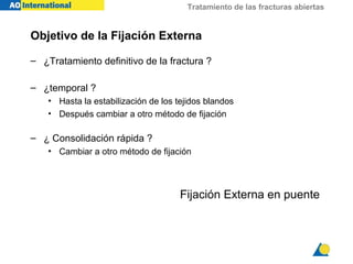Tratamiento de las fracturas abiertas


Objetivo de la Fijación Externa

– ¿Tratamiento definitivo de la fractura ?

– ¿temporal ?
    • Hasta la estabilización de los tejidos blandos
    • Después cambiar a otro método de fijación

– ¿ Consolidación rápida ?
    • Cambiar a otro método de fijación




                                      Fijación Externa en puente
 