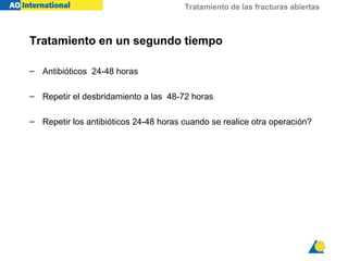 Tratamiento de las fracturas abiertas



Tratamiento en un segundo tiempo

– Antibióticos 24-48 horas

– Repetir el desbridamiento a las 48-72 horas

– Repetir los antibióticos 24-48 horas cuando se realice otra operación?
 