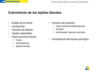 Tratamiento de las fracturas abiertas




Cubrimiento de los tejidos blandos


–   Estado de la herida      – Factores del paciente
–   Localización                 •   edad y general estado general
–   Tamaño del defecto           •   fumador
–                                •   enfermedad vascular asociada
    Tejidos disponibles
–   Otras reconstrucciones
     •   hueso               – Competencia del equipo quirúrgico
     •   articulaciones
     •   tejidos blandos
 
