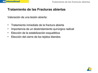 Tratamiento de las fracturas abiertas


Tratamiento de las Fracturas abiertas

Valoración de una lesión abierta:

•   Tratamiento inmediato de la fractura abierta
•   Importancia de un desbridamiento quirúrgico radical
•   Elección de la estabilización esquelética
•   Elección del cierre de los tejidos blandos
 