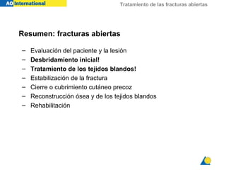 Tratamiento de las fracturas abiertas




Resumen: fracturas abiertas

–   Evaluación del paciente y la lesión
–   Desbridamiento inicial!
–   Tratamiento de los tejidos blandos!
–   Estabilización de la fractura
–   Cierre o cubrimiento cutáneo precoz
–   Reconstrucción ósea y de los tejidos blandos
–   Rehabilitación
 
