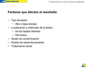 Tratamiento de las fracturas abiertas




Factores que afectan al resultado:

– Tipo de lesión
   • Alta o baja energía
– Localización y extensión de la lesión
   • De los tejidos blandos
   • Del hueso
– Grado de contaminación
– Estado de salud del paciente
– Tratamiento inicial
 