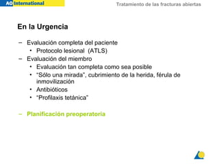 Tratamiento de las fracturas abiertas



En la Urgencia

– Evaluación completa del paciente
   • Protocolo lesional (ATLS)
– Evaluación del miembro
   • Evaluación tan completa como sea posible
   • “Sólo una mirada”, cubrimiento de la herida, férula de
     inmovilización
   • Antibióticos
   • “Profilaxis tetánica”

– Planificación preoperatoria
 