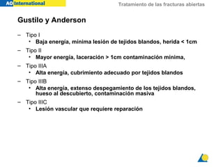 Tratamiento de las fracturas abiertas
Gustilo y Anderson
– Tipo I
• Baja energía, mínima lesión de tejidos blandos, herida < 1cm
– Tipo II
• Mayor energía, laceración > 1cm contaminación mínima,
– Tipo IIIA
• Alta energía, cubrimiento adecuado por tejidos blandos
– Tipo IIIB
• Alta energía, extenso despegamiento de los tejidos blandos,
hueso al descubierto, contaminación masiva
– Tipo IIIC
• Lesión vascular que requiere reparación
 