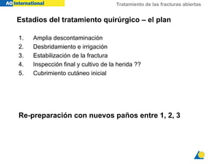 Tratamiento de las fracturas abiertas
Estadios del tratamiento quirúrgico – el plan
1. Amplia descontaminación
2. Desbridamiento e irrigación
3. Estabilización de la fractura
4. Inspección final y cultivo de la herida ??
5. Cubrimiento cutáneo inicial
Re-preparación con nuevos paños entre 1, 2, 3
 
