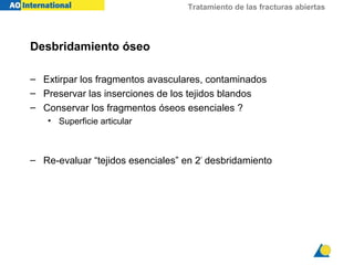 Tratamiento de las fracturas abiertas
Desbridamiento óseo
– Extirpar los fragmentos avasculares, contaminados
– Preservar las inserciones de los tejidos blandos
– Conservar los fragmentos óseos esenciales ?
• Superficie articular
– Re-evaluar “tejidos esenciales” en 2º
desbridamiento
 