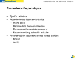 Tratamiento de las fracturas abiertas
Reconstrucción por etapas
– Fijación definitiva
– Procedimientos óseos secundarios
• Injerto óseo
• Cambio de la fijación/enclavado
• Reconstrucción de defectos óseos
• Reconstrucción y salvación articular
– Reconstrucción secundaria de los tejidos blandos
• tendón
• nervio
 