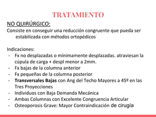 TRATAMIENTO
NO QUIRÚRGICO:
Consiste en conseguir una reducción congruente que pueda ser
estabilizada con métodos ortopédicos
Indicaciones:
- Fx no desplazadas o mínimamente desplazadas. atraviesan la
cúpula de carga + despl menor a 2mm.
- Fx bajas de la columna anterior
- Fx pequeñas de la columna posterior
- Transversales Bajas con Ang del Techo Mayores a 45º en las
Tres Proyecciones
- Individuos con Baja Demanda Mecánica
- Ambas Columnas con Excelente Congruencia Articular
- Osteoporosis Grave: Mayor Contraindicación de cirugía
 