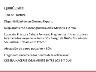 QUIRÚRGICO
Tipo de Fractura
Disponibilidad de un Cirujano Experto
Desplazamiento o Incongruencia Artic Mayor a 1-2 mm
Luxación, Fractura Cabeza Femoral, Fragmentos Intraarticulares
Incarcerados luego de la Reducción Riesgo de NAV o Coxartrosis
Secundaria. Tratamiento Precoz
Afectación de pared posterior > 50%.
Fragmentos incarcerados dentro de la articulación
DEBERÁ HACERSE IDEALMENTE ENTRE LOS 5-7 DIAS.
 