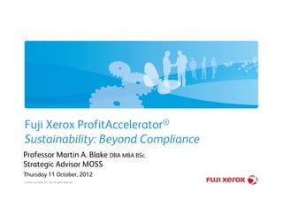 Fuji Xerox ProfitAccelerator®
Sustainability: Beyond Compliance
Professor Martin A. Blake DBA MBA BSc.
Strategic Advisor MOSS
Thursday 11 October, 2012
© 2010 Fuji Xerox Co., Ltd. All rights reserved.
 