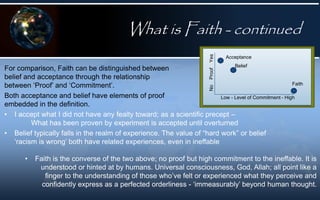 What is Faith - continued
For comparison, Faith can be distinguished between
belief and acceptance through the relationship
between ‘Proof’ and ‘Commitment’.
Both acceptance and belief have elements of proof
embedded in the definition.
• I accept what I did not have any fealty toward; as a scientific precept –
What has been proven by experiment is accepted until overturned
• Belief typically falls in the realm of experience. The value of “hard work” or belief
‘racism is wrong’ both have related experiences, even in ineffable
No
Proof
Yes
Low - Level of Commitment - High
Acceptance
Belief
Faith
• Faith is the converse of the two above; no proof but high commitment to the ineffable. It is
understood or hinted at by humans. Universal consciousness, God, Allah; all point like a
finger to the understanding of those who’ve felt or experienced what they perceive and
confidently express as a perfected orderliness - ‘immeasurably’ beyond human thought.
 