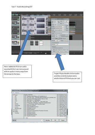 Task 7 –AudioRecordingVST
Here I addedan FX onan audio
soundwiththisI can messaround
withan audioinmany waysfrom
the tempoto the bass. To get FXyou double clickanaudio
and thenclickthisbuttonand a
whole choice of FXthat youcan use.
 