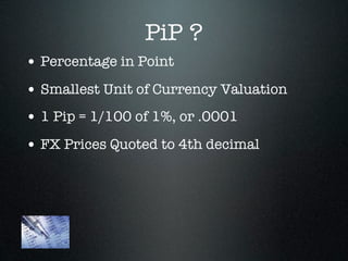 PiP ?
• Percentage in Point
• Smallest Unit of Currency Valuation
• 1 Pip = 1/100 of 1%, or .0001
• FX Prices Quoted to 4th decimal
 