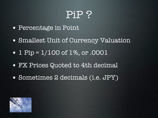 PiP ?
• Percentage in Point
• Smallest Unit of Currency Valuation
• 1 Pip = 1/100 of 1%, or .0001
• FX Prices Quoted to 4th decimal
• Sometimes 2 decimals (i.e. JPY)
 