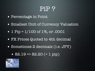 PiP ?
• Percentage in Point
• Smallest Unit of Currency Valuation
• 1 Pip = 1/100 of 1%, or .0001
• FX Prices Quoted to 4th decimal
• Sometimes 2 decimals (i.e. JPY)
• 82.19 => 82.20 (= 1 pip)
 