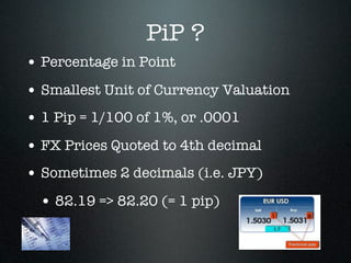 PiP ?
• Percentage in Point
• Smallest Unit of Currency Valuation
• 1 Pip = 1/100 of 1%, or .0001
• FX Prices Quoted to 4th decimal
• Sometimes 2 decimals (i.e. JPY)
• 82.19 => 82.20 (= 1 pip)
 