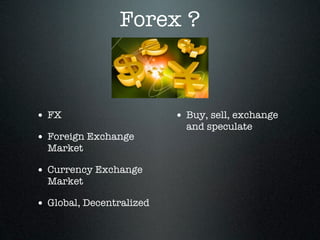 Forex ?
• FX
• Foreign Exchange
Market
• Currency Exchange
Market
• Global, Decentralized
• Buy, sell, exchange
and speculate
 