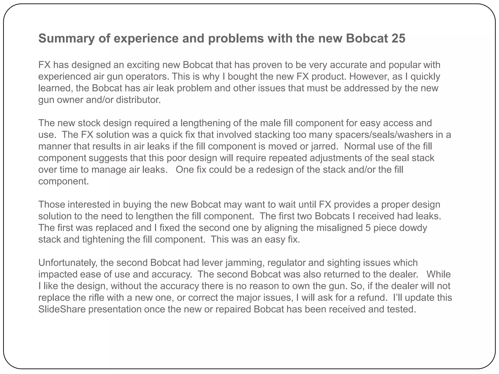 Summary of experience and problems with the new Bobcat 25
FX has designed an exciting new Bobcat that has proven to be very accurate and popular with
experienced air gun operators. This is why I bought the new FX product. However, as I quickly learned,
the Bobcat has air leak problems and other issues that must be addressed by the new gun owner
and/or distributor.
The new stock design required a lengthening of the male fill component for easy access and use. The
FX solution was a quick fix that involved stacking too many spacers/seals/washers in a manner that
results in air leaks if the fill component is moved or jarred. Normal use of the fill component
suggests that this poor design will require repeated adjustments of the seal stack over time to
manage air leaks. One fix could be a redesign of the stack and/or the fill component.
Those interested in buying the new Bobcat may want to wait until FX provides a proper design solution
to the need to lengthen the fill component. The first two Bobcats I received had leaks. The first was
replaced and I fixed the second one by aligning the misaligned 5 piece dowdy stack and tightening
the fill component. This was an easy fix.
Unfortunately, the second Bobcat had lever jamming, regulator, and sighting issues which impacted
the ease of use and accuracy. The second Bobcat was also returned to the dealer. While I like the
design, without the accuracy there is no reason to own the gun. So, if the dealer will not replace the
rifle with a new one, or correct the major issues, I will ask for a refund.
I’ll update this SlideShare presentation once the new or repaired Bobcat has been received and
tested.
 