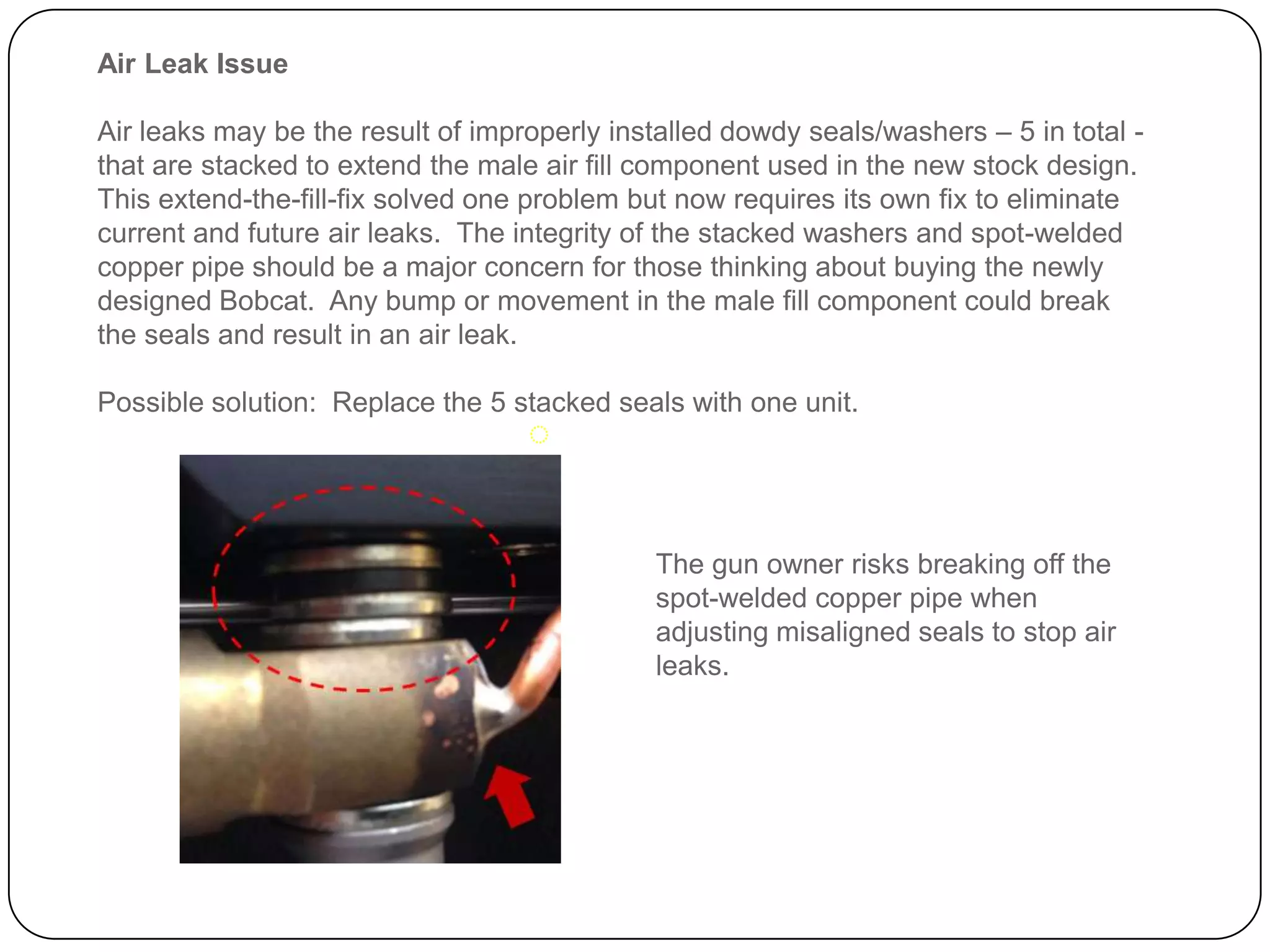Air Leak Issue
Air leaks may be the result of improperly installed dowdy seals/washers – 5 in total - that
are stacked to extend the male air fill component used in the new stock design. This
extend-the-fill-fix solved one problem but now requires its own fix to eliminate current
and future air leaks. The integrity of the stacked washers and welded copper pipe
should be a major concern for those thinking about buying the newly designed Bobcat.
Any bump or movement in the male fill component could break the seals and result in an
air leak.
Possible solution: Replace the 5 stacked seals with one unit.
The gun owner risks breaking off the
welded copper pipe when adjusting
misaligned seals to stop air leaks.
 