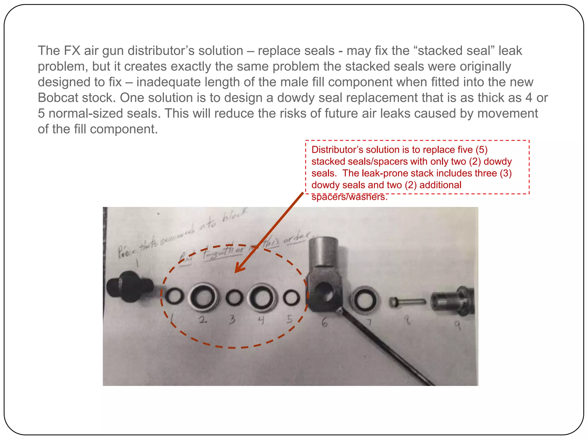 The distributor’s solution – replace seals - may fix the “stacked seal” leak problem, but it
creates exactly the same problem the stacked seals were originally designed to fix –
inadequate length of the male fill component when fitted into the new Bobcat stock. One
solution is to design a dowdy seal replacement that is as thick as 4 or 5 normal-sized seals.
This will reduce the risks of future air leaks caused by movement of the fill component.
The distributor’s solution is to replace five (5) stacked
seals/spacers with only two (2) dowdy seals. The leak-
prone stack includes three (3) dowdy seals and two (2)
additional spacers/washers.
 