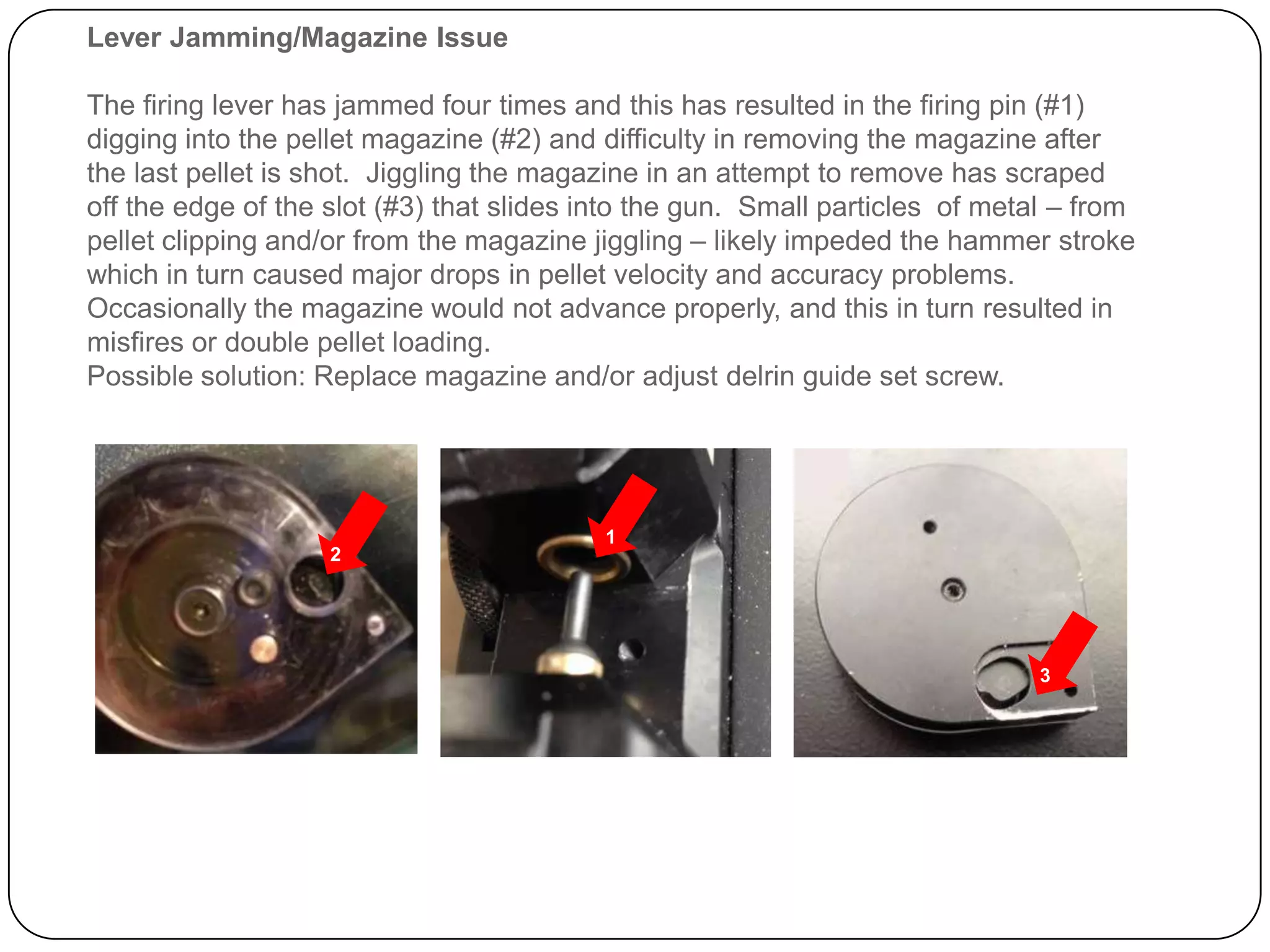 Lever Jamming /Magazine Issue
The firing lever has jammed four times and this has resulted in the firing pin (#1) digging
into the pellet magazine (#2) and difficulty in removing the magazine after the last pellet
is shot. Jiggling the magazine in an attempt to remove has scraped off the edge of the
slot (#3) that slides into the gun. Small particles of metal – from pellet clipping and/or
from the magazine jiggling – likely impeded the hammer stroke which in turn caused
major drops in pellet velocity and accuracy problems. Occasionally the magazine would
not advance properly, and this in turn resulted in misfires or double pellet loading and
pellet clipping.
Possible solution: Replace magazine and/or adjust the delrin? guide set screw.
2
1
3
 