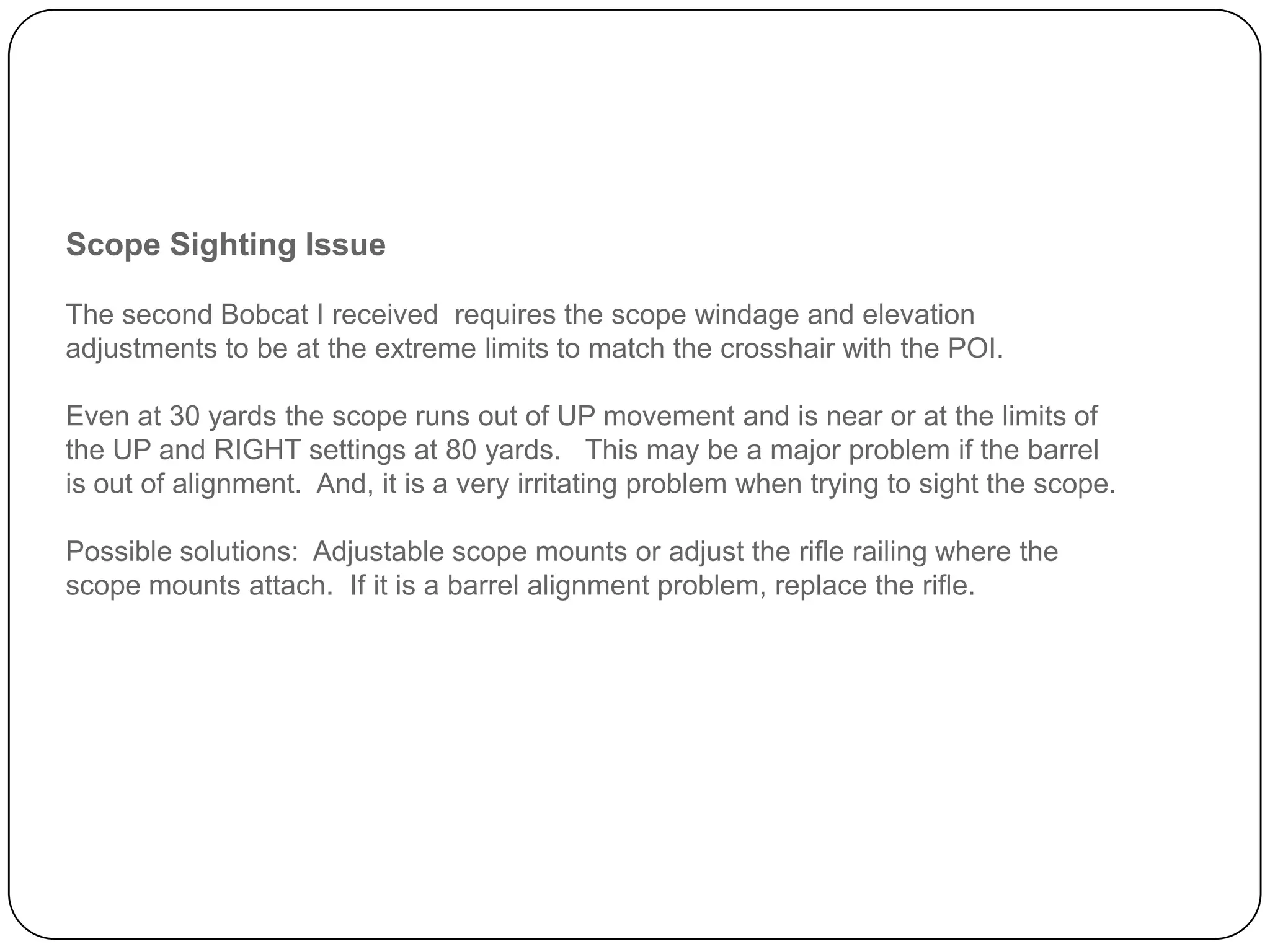 Scope Sighting Issue
The second Bobcat I received requires the scope windage and elevation adjustments to
be at the extreme limits to match the crosshair with the POI.
Even at 30 yards the scope runs out of UP movement and is near or at the limits of the
UP and RIGHT settings at 80 yards. This may be a major problem if the barrel is out of
alignment. And, it is a very irritating problem when trying to sight the scope.
Possible solutions: Adjustable scope mounts or adjust the rifle railing where the scope
mounts attach. If it is a barrel alignment problem, replace the rifle.
 