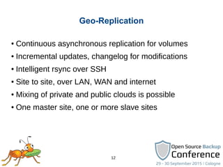 12
Geo-Replication
● Continuous asynchronous replication for volumes
● Incremental updates, changelog for modifications
● Intelligent rsync over SSH
● Site to site, over LAN, WAN and internet
● Mixing of private and public clouds is possible
● One master site, one or more slave sites
 