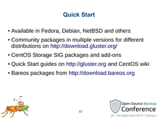 13
Quick Start
● Available in Fedora, Debian, NetBSD and others
● Community packages in multiple versions for different
distributions on http://download.gluster.org/
● CentOS Storage SIG packages and add-ons
● Quick Start guides on http://gluster.org and CentOS wiki
● Bareos packages from http://download.bareos.org
 