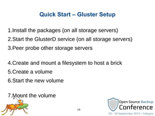 14
Quick Start – Gluster Setup
1.Install the packages (on all storage servers)
2.Start the GlusterD service (on all storage servers)
3.Peer probe other storage servers
4.Create and mount a filesystem to host a brick
5.Create a volume
6.Start the new volume
7.Mount the volume
 