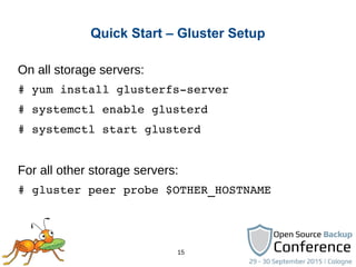 15
Quick Start – Gluster Setup
On all storage servers:
# yum install glusterfs­server
# systemctl enable glusterd
# systemctl start glusterd
For all other storage servers:
# gluster peer probe $OTHER_HOSTNAME
 