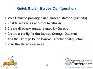 18
Quick Start – Bareos Configuration
1.Install Bareos packages (inc. bareos-storage-glusterfs)
2.Enable access as non-root to Gluster
3.Create directory structure used by Bareos
4.Create a config for the Bareos Storage Daemon
5.Add the Storage to the Bareos Director configuration
6.Start the Bareos services
 