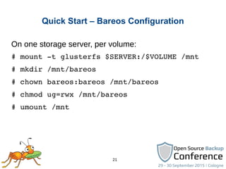 21
Quick Start – Bareos Configuration
On one storage server, per volume:
# mount ­t glusterfs $SERVER:/$VOLUME /mnt
# mkdir /mnt/bareos
# chown bareos:bareos /mnt/bareos
# chmod ug=rwx /mnt/bareos
# umount /mnt
 