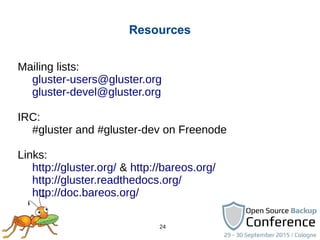 24
Resources
Mailing lists:
gluster-users@gluster.org
gluster-devel@gluster.org
IRC:
#gluster and #gluster-dev on Freenode
Links:
http://gluster.org/ & http://bareos.org/
http://gluster.readthedocs.org/
http://doc.bareos.org/
 