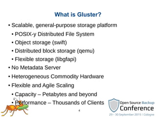 4
● Scalable, general-purpose storage platform
● POSIX-y Distributed File System
● Object storage (swift)
● Distributed block storage (qemu)
● Flexible storage (libgfapi)
● No Metadata Server
● Heterogeneous Commodity Hardware
● Flexible and Agile Scaling
● Capacity – Petabytes and beyond
● Performance – Thousands of Clients
What is Gluster?
 