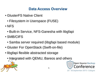 5
● GlusterFS Native Client
● Filesystem in Userspace (FUSE)
● NFS
● Built-in Service, NFS-Ganesha with libgfapi
● SMB/CIFS
● Samba server required (libgfapi based module)
● Gluster For OpenStack (Swift-on-file)
● libgfapi flexible abstracted storage
● Integrated with QEMU, Bareos and others
Data Access Overview
 