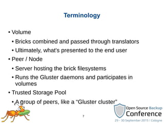 7
Terminology
● Volume
● Bricks combined and passed through translators
● Ultimately, what's presented to the end user
● Peer / Node
● Server hosting the brick filesystems
● Runs the Gluster daemons and participates in
volumes
● Trusted Storage Pool
● A group of peers, like a “Gluster cluster”
 