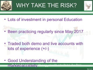 WHY TAKE THE RISK?
• Lots of investment in personal Education
• Been practicing regularly since May 2017
• Traded both demo and live accounts with
lots of experience (+/-)
• Good Understanding of the
market/acctbility.The Lo rd thy Go d s hallble ss the e in allthy incre ase and in allthe wo rks o f thy hand – Je s us Chris t is
Lo rd
 