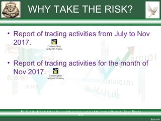 WHY TAKE THE RISK?
• Report of trading activities from July to Nov
2017.
• Report of trading activities for the month of
Nov 2017.
The Lo rd thy Go d s hallble ss the e in allthy incre ase and in allthe wo rks o f thy hand – Je s us Chris t is
Lo rd
C:UsersDELL
DesktopAyoFX TradingAlpa
C:UsersDELL
DesktopAyoFX TradingAlpa
 