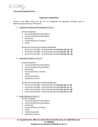 [Escribir texto]

Informe de capacidad técnica


                                    Experiencia y especialidad

Desde el año 2006 Arecap S.A. de C.V. ha establecido los siguientes contratos, para el
Mantenimiento de Parque Vehiculares:

    1. Ingeniería en Sistemas Estructurados S.A. de C.V.

            Servicios otorgados:
              Servicio de Mantenimiento Menor.
              Servicio de Mantenimiento Mayor.
              Verificación.
              Frenos delanteros y Traseros.
              Clutch.

            Duración de convenio y/o contratos establecidos:
             01 de Enero del 2007 - 31 de Diciembre del 2008 Conv No. ISE - 04
             01 de Enero del 2009 - 31 de Diciembre del 2012 Conv No. ISE - 05
             01 de Enero del 2013 - 31 de Diciembre del 2016 Conv No. ISE - 06

    2. Laboratorios Silanes S.A. de C.V.

            Servicios otorgados:
              Servicio de Mantenimiento Menor.
              Servicio de Mantenimiento Mayor.
              Verificación.
              Frenos delanteros y Traseros.
              Clutch.
              Estética Automotriz.
              Hojalatería y Pintura.

            Duración de convenio y/o contratos establecidos:
             01 de Enero del 2007 - 31 de Diciembre del 2008 Conv No. LS - 06
             01 de Enero del 2009 - 31 de Diciembre del 2010 Conv No. LS - 07
             01 de Enero del 2010 - 31 de Diciembre del 2012 Conv No. LS – 08
             01 de Enero del 2013 - 31 de Diciembre del 2013 Conv No. LS – 09

    3. Instituto Bioclon S.A. de C.V.
          Servicios otorgados:
            Servicio de Mantenimiento Menor.
            Servicio de Mantenimiento Mayor.
            Verificación.
            Frenos delanteros y Traseros.
            Clutch.
            Estética Automotriz.
            Hojalatería y Pintura.


     Av. Cuauhtémoc No. 1090. Col. Letrán Valle. Del. Benito Juárez. C.P. 03650 México D.F.
                                        Tel. 56059166
                     Fixing Cars es una división de ARECAP S.A. de C.V.
 