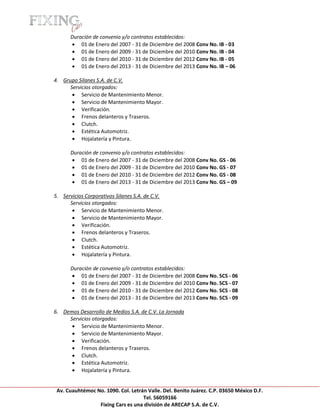 [Escribir texto]

            Duración de convenio y/o contratos establecidos:
             01 de Enero del 2007 - 31 de Diciembre del 2008 Conv No. IB - 03
             01 de Enero del 2009 - 31 de Diciembre del 2010 Conv No. IB - 04
             01 de Enero del 2010 - 31 de Diciembre del 2012 Conv No. IB - 05
             01 de Enero del 2013 - 31 de Diciembre del 2013 Conv No. IB – 06

    4. Grupo Silanes S.A. de C.V.
          Servicios otorgados:
            Servicio de Mantenimiento Menor.
            Servicio de Mantenimiento Mayor.
            Verificación.
            Frenos delanteros y Traseros.
            Clutch.
            Estética Automotriz.
            Hojalatería y Pintura.

            Duración de convenio y/o contratos establecidos:
             01 de Enero del 2007 - 31 de Diciembre del 2008 Conv No. GS - 06
             01 de Enero del 2009 - 31 de Diciembre del 2010 Conv No. GS - 07
             01 de Enero del 2010 - 31 de Diciembre del 2012 Conv No. GS - 08
             01 de Enero del 2013 - 31 de Diciembre del 2013 Conv No. GS – 09

    5. Servicios Corporativos Silanes S.A. de C.V.
          Servicios otorgados:
            Servicio de Mantenimiento Menor.
            Servicio de Mantenimiento Mayor.
            Verificación.
            Frenos delanteros y Traseros.
            Clutch.
            Estética Automotriz.
            Hojalatería y Pintura.

            Duración de convenio y/o contratos establecidos:
             01 de Enero del 2007 - 31 de Diciembre del 2008 Conv No. SCS - 06
             01 de Enero del 2009 - 31 de Diciembre del 2010 Conv No. SCS - 07
             01 de Enero del 2010 - 31 de Diciembre del 2012 Conv No. SCS - 08
             01 de Enero del 2013 - 31 de Diciembre del 2013 Conv No. SCS - 09

    6. Demos Desarrollo de Medios S.A. de C.V. La Jornada
         Servicios otorgados:
           Servicio de Mantenimiento Menor.
           Servicio de Mantenimiento Mayor.
           Verificación.
           Frenos delanteros y Traseros.
           Clutch.
           Estética Automotriz.
           Hojalatería y Pintura.


     Av. Cuauhtémoc No. 1090. Col. Letrán Valle. Del. Benito Juárez. C.P. 03650 México D.F.
                                        Tel. 56059166
                     Fixing Cars es una división de ARECAP S.A. de C.V.
 