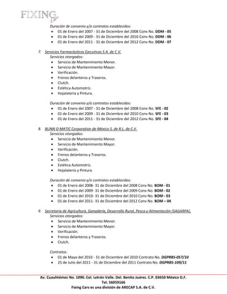 [Escribir texto]

            Duración de convenio y/o contratos establecidos:
             01 de Enero del 2007 - 31 de Diciembre del 2008 Conv No. DDM - 05
             01 de Enero del 2009 - 31 de Diciembre del 2010 Conv No. DDM - 06
             01 de Enero del 2011 - 31 de Diciembre del 2012 Conv No. DDM - 07

    7. Servicios Farmacéuticos Ejecutivos S.A. de C.V.
          Servicios otorgados:
            Servicio de Mantenimiento Menor.
            Servicio de Mantenimiento Mayor.
            Verificación.
            Frenos delanteros y Traseros.
            Clutch.
            Estética Automotriz.
            Hojalatería y Pintura.

            Duración de convenio y/o contratos establecidos:
             01 de Enero del 2007 - 31 de Diciembre del 2008 Conv No. SFE - 02
             01 de Enero del 2009 - 31 de Diciembre del 2010 Conv No. SFE - 03
             01 de Enero del 2011 - 31 de Diciembre del 2012 Conv No. SFE - 04

    8. BUNN O MATIC Corporation de México S. de R.L. de C.V.
         Servicios otorgados:
           Servicio de Mantenimiento Menor.
           Servicio de Mantenimiento Mayor.
           Verificación.
           Frenos delanteros y Traseros.
           Clutch.
           Estética Automotriz.
           Hojalatería y Pintura.

            Duración de convenio y/o contratos establecidos:
             01 de Enero del 2008- 31 de Diciembre del 2008 Conv No. BOM - 01
             01 de Enero del 2009- 31 de Diciembre del 2009 Conv No. BOM - 02
             01 de Enero del 2010- 31 de Diciembre del 2010 Conv No. BOM - 03
             01 de Enero del 2011- 31 de Diciembre del 2012 Conv No. BOM – 04

    9. Secretaria de Agricultura, Ganadería, Desarrollo Rural, Pesca y Alimentación (SAGARPA).
          Servicios otorgados:
            Servicio de Mantenimiento Menor.
            Servicio de Mantenimiento Mayor.
            Verificación.
            Frenos delanteros y Traseros.
            Clutch.

            Contratos:
              01 de Mayo del 2010 - 31 de Diciembre del 2010 Contrato No. DGPRBS-057/10
              25 de Julio del 2011 - 31 de Diciembre del 2011 Contrato No. DGPRBS-109/11


     Av. Cuauhtémoc No. 1090. Col. Letrán Valle. Del. Benito Juárez. C.P. 03650 México D.F.
                                        Tel. 56059166
                     Fixing Cars es una división de ARECAP S.A. de C.V.
 