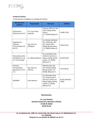 [Escribir texto]




Listado de clientes
A continuación se desglosa un catalogo de clientes:

   Nombre de la
                          Responsable                Dirección               Teléfono
     empresa

                                               Amores 1304, Col. Del
                                               Valle, Deleg. Benito
Laboratorios           C.P. Juan Carlos
                                               Juárez,                  54-88-37-00
Silanes S.A. de C.V.   Garduño
                                               C. P. 03100, México D.
                                               F.

                                               Av. División del Norte
Ingeniería en                                  No. 1228 Desp. 407,
Sistemas               Ing. José Luis          Col. Letrán Valle,
                                                                        56-05-05-92
Estructurados S.A.     Rodríguez               Deleg. Benito Juárez,
de C.V.                                        C.P. 03650, México D.
                                               F.

                                               Av. Cuauhtémoc No.
Demos Desarrollo                               1236 Col. Santa Cruz
de Medios S.A. de      Lic. Alberto Blancas    Atoyac, Deleg. Benito    91-83-03-00
C.V. (La Jornada)                              Juárez, C.P. 03310,
                                               México D. F.

Servicios                                      Alhambra No. 621.
Farmacéuticos          Ing. José Luis          Col. Portales Deleg.
                                                                        55-32-60-20
Ejecutivos S.A. de     Ramírez                 Benito Juárez, C.P.
C.V.                                           03300, México D. F.

                                               Av. Municipio Libre
                                               377, interior piso 2°
                                               ala A Col: Santa Cruz    91-83-10-00 Ext.
SAGARPA                Jesús Navarro
                                               Atoyac Deleg. Benito     33281
                                               Juárez C.P. 03310,
                                               México, D.F.




                                              Atentamente:

                                       Lic. Luis Jiménez
                             Gerente Comercial y Atención a Cliente
                                        55-38-55-48-88
                                          56-05-91-66


     Av. Cuauhtémoc No. 1090. Col. Letrán Valle. Del. Benito Juárez. C.P. 03650 México D.F.
                                        Tel. 56059166
                     Fixing Cars es una división de ARECAP S.A. de C.V.
 