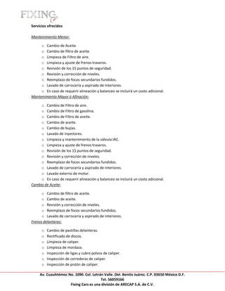 [Escribir texto]

Servicios ofrecidos

Mantenimiento Menor:

     o Cambio de Aceite.
     o Cambio de filtro de aceite.
     o Limpieza de Filtro de aire.
     o Limpieza y ajuste de frenos traseros.
     o Revisión de los 15 puntos de seguridad.
     o Revisión y corrección de niveles.
     o Reemplazo de focos secundarios fundidos.
     o Lavado de carrocería y aspirado de interiores.
     o En caso de requerir alineación y balanceo se incluirá un costo adicional.
Mantenimiento Mayor ó Afinación:

     o Cambio de Filtro de aire.
     o Cambio de Filtro de gasolina.
     o Cambio de Filtro de aceite.
     o Cambio de aceite.
     o Cambio de bujías.
     o Lavado de inyectores.
     o Limpieza y mantenimiento de la válvula IAC.
     o Limpieza y ajuste de frenos traseros.
     o Revisión de los 15 puntos de seguridad.
     o Revisión y corrección de niveles.
     o Reemplazo de focos secundarios fundidos.
     o Lavado de carrocería y aspirado de interiores.
     o Lavado externo de motor.
     o En caso de requerir alineación y balanceo se incluirá un costo adicional.
Cambio de Aceite:

      o Cambio de filtro de aceite.
      o Cambio de aceite.
      o Revisión y corrección de niveles.
      o Reemplazo de focos secundarios fundidos.
      o Lavado de carrocería y aspirado de interiores.
Frenos delanteros:

       o   Cambio de pastillas delanteras.
       o   Rectificado de discos.
       o   Limpieza de caliper.
       o   Limpieza de mordaza.
       o   Inspección de ligas y cubre polvos de caliper.
       o   Inspección de correderas de caliper.
       o   Inspección de pistón de caliper.

     Av. Cuauhtémoc No. 1090. Col. Letrán Valle. Del. Benito Juárez. C.P. 03650 México D.F.
                                        Tel. 56059166
                     Fixing Cars es una división de ARECAP S.A. de C.V.
 
